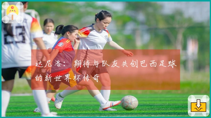 达尼洛：期待与队友共创巴西足球的新世界杯传奇