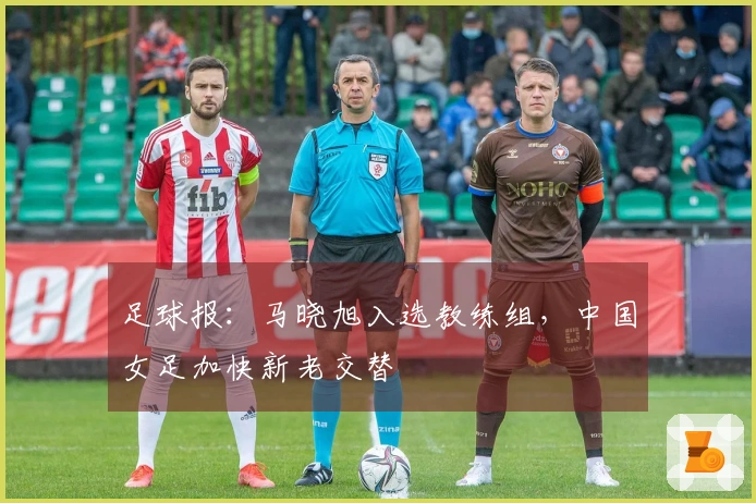 足球报：马晓旭入选教练组，中国女足加快新老交替