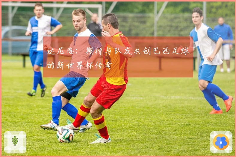 达尼洛：期待与队友共创巴西足球的新世界杯传奇
